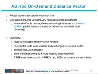 32
Fundamentals of Wireless Sensor Networks: Theory and Practice Waltenegus
Dargie and Christian Poellabauer © 2010 John Wiley & Sons Ltd.
Ad Hoc On-Demand Distance Vector
Routes expire after certain amount of time
Link state monitored using HELLO messages among neighbors
when a link/route breaks, the node noticing this issues a route error
(RRER) packet towards the source (which can re-initiate route
discovery)
Summary:
routes are established only when needed
no need for route table updates and exchanges for unused routes
periodic HELLO messages
initial transmission delay if route must be discovered first
RREP uses reverse path of RREQ, i.e., AODV assumes symmetric links
 