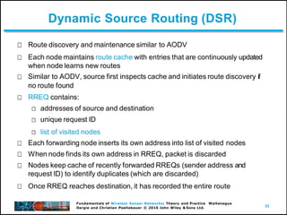 33
Fundamentals of Wireless Sensor Networks: Theory and Practice Waltenegus
Dargie and Christian Poellabauer © 2010 John Wiley & Sons Ltd.
Dynamic Source Routing (DSR)
Route discovery and maintenance similar to AODV
Each node maintains route cache with entries that are continuously updated
when node learns new routes
Similar to AODV, source first inspects cache and initiates route discovery if
no route found
RREQ contains:
addresses of source and destination
unique request ID
list of visited nodes
Each forwarding node inserts its own address into list of visited nodes
When node finds its own address in RREQ, packet is discarded
Nodes keep cache of recently forwarded RREQs (sender address and
request ID) to identify duplicates (which are discarded)
Once RREQ reaches destination, it has recorded the entire route
 
