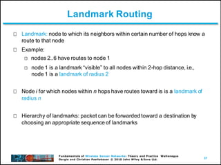 37
Fundamentals of Wireless Sensor Networks: Theory and Practice Waltenegus
Dargie and Christian Poellabauer © 2010 John Wiley & Sons Ltd.
Landmark Routing
Landmark: node to which its neighbors within certain number of hops know a
route to that node
Example:
nodes 2..6 have routes to node 1
node 1 is a landmark “visible” to all nodes within 2-hop distance, i.e.,
node 1 is a landmark of radius 2
Node i for which nodes within n hops have routes toward is is a landmark of
radius n
Hierarchy of landmarks: packet can be forwarded toward a destination by
choosing an appropriate sequence of landmarks
 