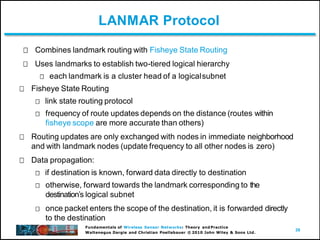 39
Waltenegus Dargie and Christian Poellabauer © 2010 John Wiley & Sons Ltd.
LANMAR Protocol
Combines landmark routing with Fisheye State Routing
Uses landmarks to establish two-tiered logical hierarchy
each landmark is a cluster head of a logicalsubnet
Fisheye State Routing
link state routing protocol
frequency of route updates depends on the distance (routes within
fisheye scope are more accurate than others)
Routing updates are only exchanged with nodes in immediate neighborhood
and with landmark nodes (update frequency to all other nodes is zero)
Data propagation:
if destination is known, forward data directly to destination
otherwise, forward towards the landmark corresponding to the
destinationʼs logical subnet
once packet enters the scope of the destination, it is forwarded directly
to the destination
Fundamentals of Wireless Sensor Networks: Theory and Practice
 