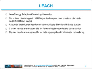 40
Fundamentals of Wireless Sensor Networks: Theory and Practice Waltenegus
Dargie and Christian Poellabauer © 2010 John Wiley & Sons Ltd.
LEACH
Low-Energy Adaptive ClusteringHierarchy
Combines clustering with MAC-layer techniques (see previous discussion
on LEACH MAC layer)
Assumes that cluster heads can communicate directly with base station
Cluster heads are responsible for forwarding sensor data to base station
Cluster heads are responsible for data aggregation to eliminate redundancy
 