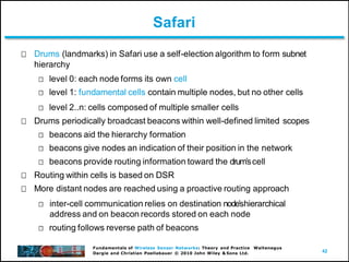 42
Fundamentals of Wireless Sensor Networks: Theory and Practice Waltenegus
Dargie and Christian Poellabauer © 2010 John Wiley & Sons Ltd.
Safari
Drums (landmarks) in Safari use a self-election algorithm to form subnet
hierarchy
level 0: each node forms its own cell
level 1: fundamental cells contain multiple nodes, but no other cells
level 2..n: cells composed of multiple smaller cells
Drums periodically broadcast beacons within well-defined limited scopes
beacons aid the hierarchy formation
beacons give nodes an indication of their position in the network
beacons provide routing information toward the drumʼscell
Routing within cells is based on DSR
More distant nodes are reached using a proactive routing approach
inter-cell communication relies on destination nodeʼshierarchical
address and on beacon records stored on each node
routing follows reverse path of beacons
 