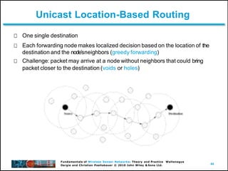 44
Fundamentals of Wireless Sensor Networks: Theory and Practice Waltenegus
Dargie and Christian Poellabauer © 2010 John Wiley & Sons Ltd.
Unicast Location-Based Routing
One single destination
Each forwarding node makes localized decision based on the location of the
destination and the nodeʼsneighbors (greedy forwarding)
Challenge: packet may arrive at a node without neighbors that could bring
packet closer to the destination (voids or holes)
 