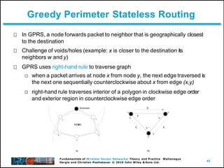 45
Fundamentals of Wireless Sensor Networks: Theory and Practice Waltenegus
Dargie and Christian Poellabauer © 2010 John Wiley & Sons Ltd.
Greedy Perimeter Stateless Routing
In GPRS, a node forwards packet to neighbor that is geographically closest
to the destination
Challenge of voids/holes (example: x is closer to the destination its
neighbors w and y)
GPRS uses right-hand rule to traverse graph
when a packet arrives at node x from node y, the next edge traversed is
the next one sequentially counterclockwise about x from edge (x,y)
right-hand rule traverses interior of a polygon in clockwise edge order
and exterior region in counterclockwise edge order
 