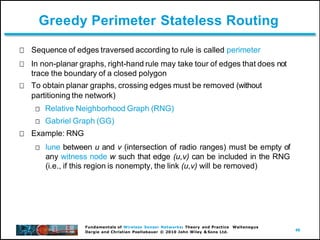 46
Fundamentals of Wireless Sensor Networks: Theory and Practice Waltenegus
Dargie and Christian Poellabauer © 2010 John Wiley & Sons Ltd.
Greedy Perimeter Stateless Routing
Sequence of edges traversed according to rule is called perimeter
In non-planar graphs, right-hand rule may take tour of edges that does not
trace the boundary of a closed polygon
To obtain planar graphs, crossing edges must be removed (without
partitioning the network)
Relative Neighborhood Graph (RNG)
Gabriel Graph (GG)
Example: RNG
lune between u and v (intersection of radio ranges) must be empty of
any witness node w such that edge (u,v) can be included in the RNG
(i.e., if this region is nonempty, the link (u,v) will be removed)
 