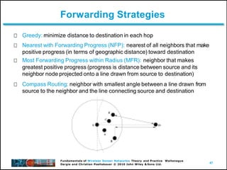 47
Fundamentals of Wireless Sensor Networks: Theory and Practice Waltenegus
Dargie and Christian Poellabauer © 2010 John Wiley & Sons Ltd.
Forwarding Strategies
Greedy: minimize distance to destination in each hop
Nearest with Forwarding Progress (NFP): nearest of all neighbors that make
positive progress (in terms of geographic distance) toward destination
Most Forwarding Progress within Radius (MFR): neighbor that makes
greatest positive progress (progress is distance between source and its
neighbor node projected onto a line drawn from source to destination)
Compass Routing: neighbor with smallest angle between a line drawn from
source to the neighbor and the line connecting source and destination
 