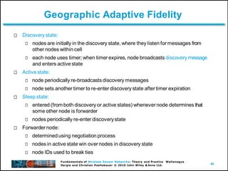 49
Fundamentals of Wireless Sensor Networks: Theory and Practice Waltenegus
Dargie and Christian Poellabauer © 2010 John Wiley & Sons Ltd.
Geographic Adaptive Fidelity
Discovery state:
nodes are initially in the discovery state, where they listen for messages from
other nodes within cell
each node uses timer; when timer expires, node broadcasts discovery message
and enters active state
Active state:
node periodically re-broadcasts discovery messages
node sets another timer to re-enter discovery state after timer expiration
Sleep state:
entered (from both discovery or active states) whenever node determines that
some other node is forwarder
nodes periodically re-enter discoverystate
Forwardernode:
determined using negotiation process
nodes in active state win over nodes in discovery state
node IDs used to break ties
 