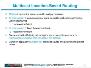 50
Fundamentals of Wireless Sensor Networks: Theory and Practice Waltenegus
Dargie and Christian Poellabauer © 2010 John Wiley & Sons Ltd.
Multicast Location-Based Routing
Multicast: deliver the same packet to multiple receivers
Simple solution 1: deliver copies of same packet to each individual receiver
via unicast routing
resource-inefficient
Simple solution 2: flood the entire network
resource-inefficient
Concerned with efficiently delivering the same packet to receivers, i.e.,
minimize the number of links the packet has to travel
Common approach: multicast tree rooted at source and destinations are leaf
nodes
 