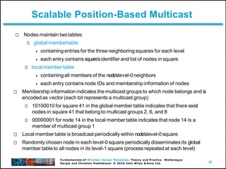 52
Fundamentals of Wireless Sensor Networks: Theory and Practice Waltenegus
Dargie and Christian Poellabauer © 2010 John Wiley & Sons Ltd.
Scalable Position-Based Multicast
Nodes maintain twotables:
global membertable
 containing entries for the three neighboring squares for each level
 each entry contains squareʼsidentifier and list of nodes insquare
local member table
 containing all members of the nodeʼslevel-0neighbors
 each entry contains node IDs and membership information of nodes
Membership information indicates the multicast groups to which node belongs and is
encoded as vector (each bit represents a multicast group)
10100010 for square 41 in the global member table indicates that there exist
nodes in square 41 that belong to multicast groups 2, 6, and 8
00000001 for node 14 in the local member table indicates that node 14 is a
member of multicast group 1
Local member table is broadcast periodically within nodeʼslevel-0 square
Randomly chosen node in each level-0 square periodically disseminates its global
member table to all nodes in its level-1 square (process repeated at each level)
 