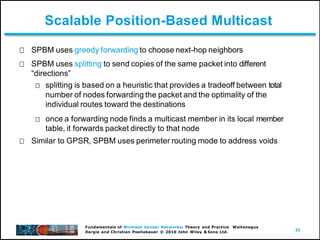 53
Fundamentals of Wireless Sensor Networks: Theory and Practice Waltenegus
Dargie and Christian Poellabauer © 2010 John Wiley & Sons Ltd.
Scalable Position-Based Multicast
SPBM uses greedy forwarding to choose next-hop neighbors
SPBM uses splitting to send copies of the same packet into different
“directions”
splitting is based on a heuristic that provides a tradeoff between total
number of nodes forwarding the packet and the optimality of the
individual routes toward the destinations
once a forwarding node finds a multicast member in its local member
table, it forwards packet directly to that node
Similar to GPSR, SPBM uses perimeter routing mode to address voids
 