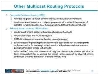 54
Fundamentals of Wireless Sensor Networks: Theory and Practice Waltenegus
Dargie and Christian Poellabauer © 2010 John Wiley & Sons Ltd.
Other Multicast Routing Protocols
Geographic Multicast Routing (GMR)
heuristic neighbor selection scheme with low computational overheads
results in routest based on a cost over progress metric (ratio of the number of
selected forwarding nodes over the progress made toward all destinations)
Receiver Based Multicast (RBMulticast)
sender can transmit packet without specifying next-hop node
network is divided into multicast regions
RBMulticast does not use membership tables (stateless)
each multicast region is represented by virtual node and each forwarding node
replicates packet for each region that contains at least one multicast member;
packet is then sent toward virtual node
relies on MAC layer that ensures that neighbor closest to location of virtual node
takes responsibility for forwarding the packet (nodes contend for channel access
and nodes closer to destination are more likely to win)
 