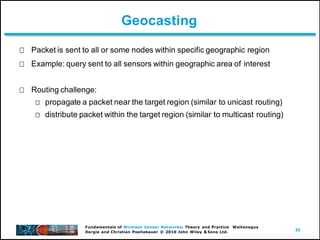55
Fundamentals of Wireless Sensor Networks: Theory and Practice Waltenegus
Dargie and Christian Poellabauer © 2010 John Wiley & Sons Ltd.
Geocasting
Packet is sent to all or some nodes within specific geographic region
Example: query sent to all sensors within geographic area of interest
Routing challenge:
propagate a packet near the target region (similar to unicast routing)
distribute packet within the target region (similar to multicast routing)
 