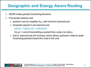 57
Fundamentals of Wireless Sensor Networks: Theory and Practice Waltenegus
Dargie and Christian Poellabauer © 2010 John Wiley & Sons Ltd.
Geographic and Energy Aware Routing
GEAR makes greedy forwarding decisions
If forwarder detects void:
packet is sent to neighbor Nmin with minimum learnedcost
forwarder adjusts it own learned cost
h(N,R) = h(Nmin,R) + C(N,Nmin)
C(x,y) = cost of transmitting a packet from node x to node y
that is, learned cost will increase, which allows upstream nodes to avoid
forwarding packets toward the node in the void
 