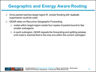 59
Fundamentals of Wireless Sensor Networks: Theory and Practice Waltenegus
Dargie and Christian Poellabauer © 2010 John Wiley & Sons Ltd.
Geographic and Energy Aware Routing
Once packet reaches target region R, simple flooding with duplicate
suppression could be used
GEAR relies on Recursive Geographic Forwarding
nodes within target region create four copies of packet bound to four
smaller subregions
in each subregion, GEAR repeats the forwarding and splitting process
until node is reached that is the only one within the current subregion
 