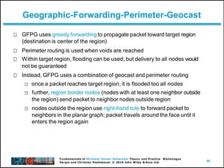 60
Fundamentals of Wireless Sensor Networks: Theory and Practice Waltenegus
Dargie and Christian Poellabauer © 2010 John Wiley & Sons Ltd.
Geographic-Forwarding-Perimeter-Geocast
GFPG uses greedy forwarding to propagate packet toward target region
(destination is center of the region)
Perimeter routing is used when voids are reached
Within target region, flooding can be used, but delivery to all nodes would
not be guaranteed
Instead, GFPG uses a combination of geocast and perimeter routing
once a packet reaches target region, it is flooded too all nodes
further, region border nodes (nodes with at least one neighbor outside
the region) send packet to neighbor nodes outside region
nodes outside the region use right-hand rule to forward packet to
neighbors in the planar graph; packet travels around the face until it
enters the region again
 