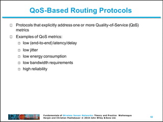 62
Fundamentals of Wireless Sensor Networks: Theory and Practice Waltenegus
Dargie and Christian Poellabauer © 2010 John Wiley & Sons Ltd.
QoS-Based Routing Protocols
Protocols that explicitly address one or more Quality-of-Service (QoS)
metrics
Examples of QoS metrics:
low (end-to-end) latency/delay
low jitter
low energy consumption
low bandwidth requirements
high reliability
 