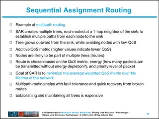 63
Fundamentals of Wireless Sensor Networks: Theory and Practice Waltenegus
Dargie and Christian Poellabauer © 2010 John Wiley & Sons Ltd.
Sequential Assignment Routing
Example of multipath routing
SAR creates multiple trees, each rooted at a 1-hop neighbor of the sink, to
establish multiple paths from each node to the sink
Tree grows outward from the sink, while avoiding nodes with low QoS
Additive QoS metric (higher values indicate lower QoS)
Nodes are likely to be part of multiple trees (routes)
Route is chosen based on the QoS metric, energy (how many packets can
be transmitted without energy depletion?), and priority level of packet
Goal of SAR is to minimize the average weighted QoS metric over the
lifetime of the network
Multipath routing helps with fault tolerance and quick recovery from broken
routes
Establishing and maintaining all trees is expensive
 