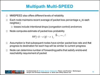 70
Fundamentals of Wireless Sensor Networks: Theory and Practice Waltenegus
Dargie and Christian Poellabauer © 2010 John Wiley & Sons Ltd.
Multipath Multi-SPEED
MMSPEED also offers different levels of reliability
Each node maintains recent average of packet loss percentage ei,j to each
neighbor j
losses include intentional drops (congestion control) anderrors
Node computes estimate of packet loss probability
Assumption is that subsequent nodes have similar packet loss rate and that
progress to destination for each hop will be similar to current progress
Node can determine number of forwarding paths that satisfy end-to-end
reachability requirement of packet
d
i, j i, j i,j
RP  (1  e )(1  e )


dist j,d / disti, j 
 
