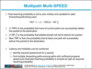 71
Fundamentals of Wireless Sensor Networks: Theory and Practice Waltenegus
Dargie and Christian Poellabauer © 2010 John Wiley & Sons Ltd.
Multipath Multi-SPEED
Total reaching probability is set to zero initially and updated for each
forwarding path being used:
(1-TRP) is the probability that none of current paths can successfully deliver
the packet to the destination
d
(1-RPi,j ) is the probability that additional path will fail to deliver the packet
New TRP is then the probability that at least one path will successfully
deliver the packet to the destination
Latency and reliability can be combined
identify required speed level for a packet
find multiple forwarding paths among paths with sufficient progress
speed such that total reaching probability is at least as high as required
reaching probability
i,j
d
TRP 1(1 TRP)(1RP )
 