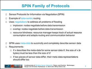 9
Fundamentals of Wireless Sensor Networks: Theory and Practice Waltenegus
Dargie and Christian Poellabauer © 2010 John Wiley & Sons Ltd.
SPIN Family of Protocols
Sensor Protocols for Information via Negotiation (SPIN)
Example of data-centric routing
Uses negotiations to address all problems of flooding
implosion: nodes negotiate before data transmission
overlap: nodes negotiate before data transmission
resource blindness: resource manager keeps track of actual resource
consumption and adapts routing and communication behavior
SPIN uses meta-data to succinctly and completely describe sensor data
Requirements:
if x describes the meta-data for some sensor data X, the size of x (in
bytes) must be less than the size of X
if two pieces of sensor data differ, their meta-data representations
should differ too
 