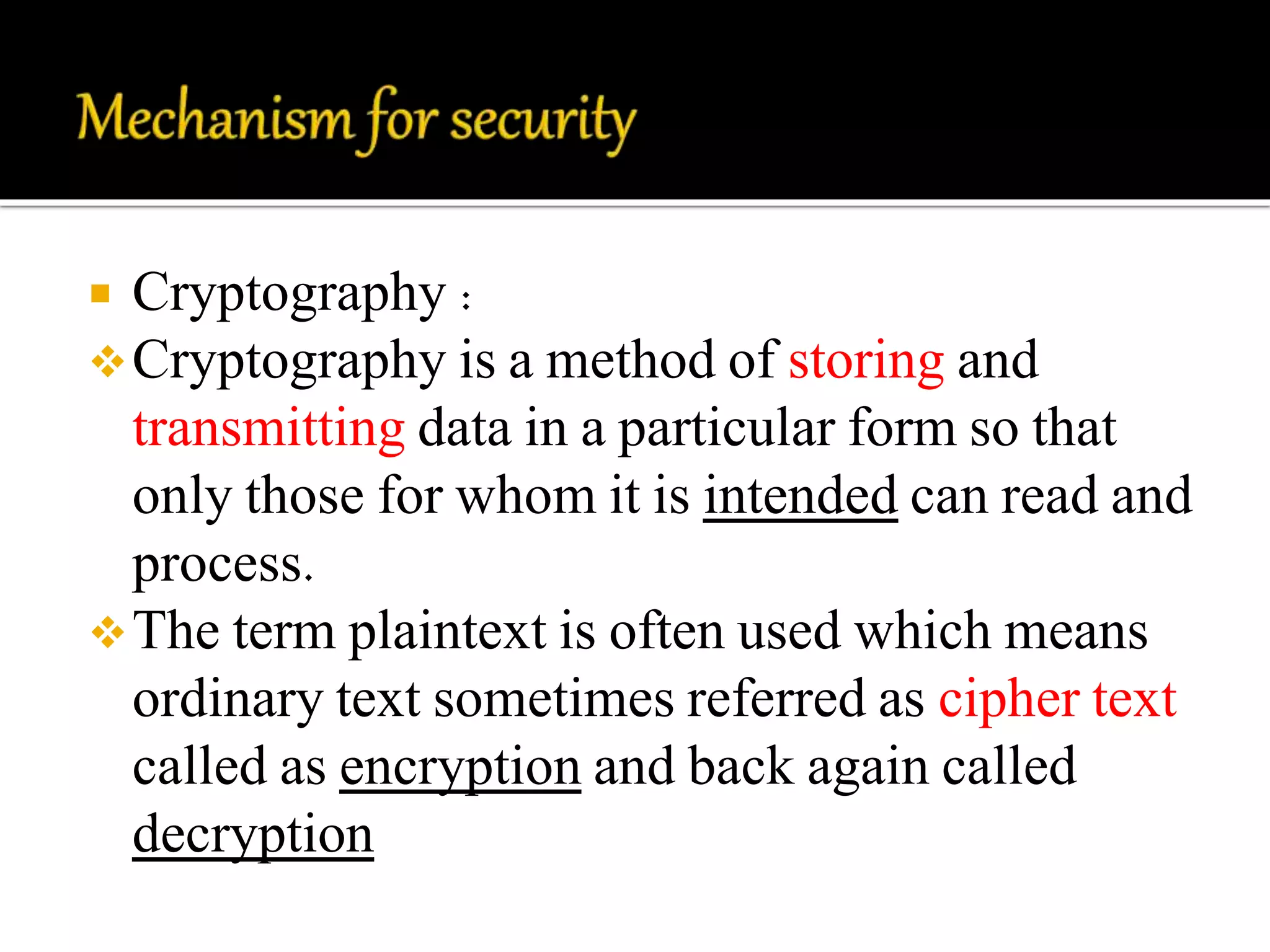  Cryptography : 
Cryptography is a method of storing and 
transmitting data in a particular form so that 
only those for whom it is intended can read and 
process. 
The term plaintext is often used which means 
ordinary text sometimes referred as cipher text 
called as encryption and back again called 
decryption 
 