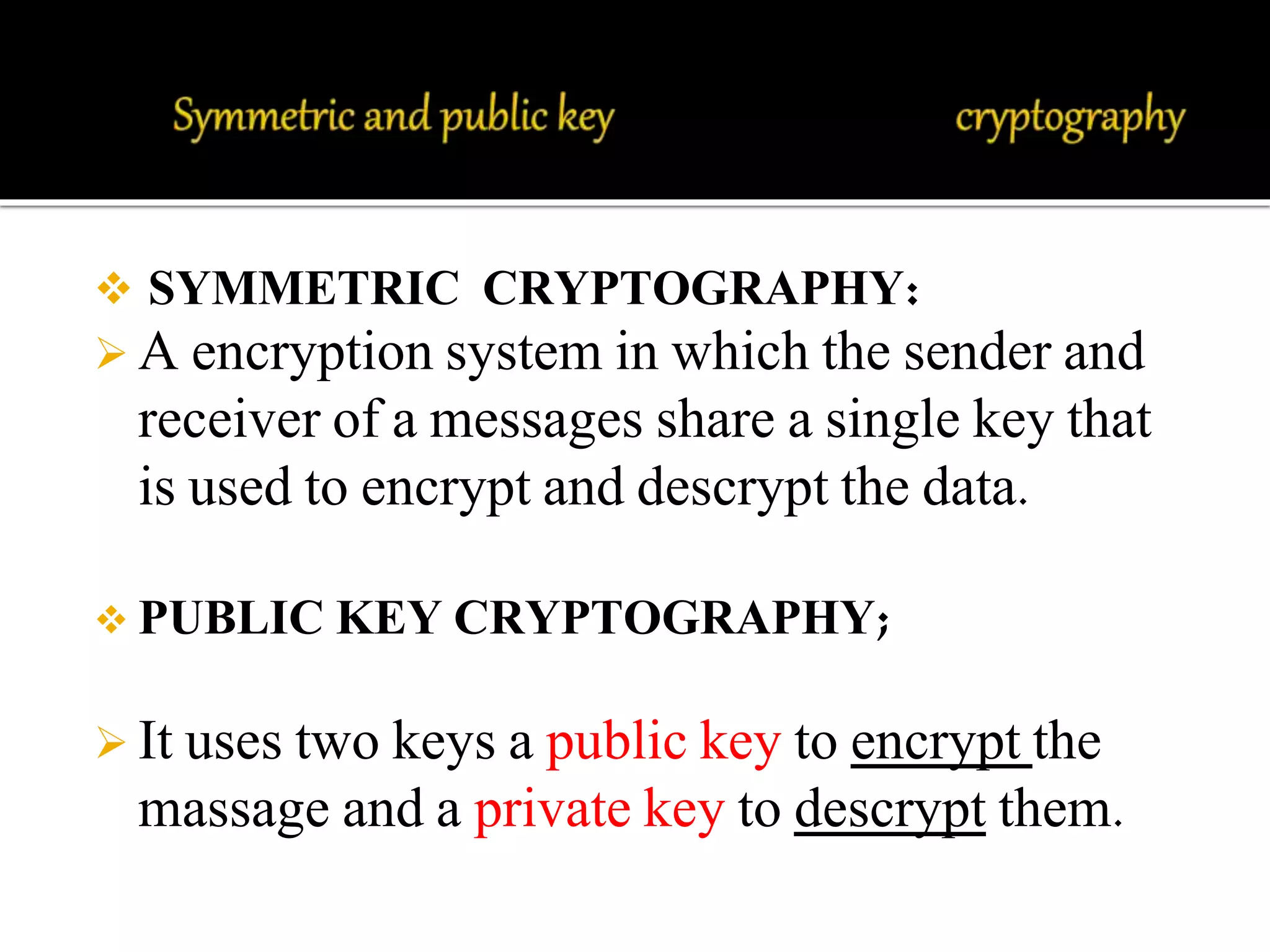 SYMMETRIC CRYPTOGRAPHY: 
 A encryption system in which the sender and 
receiver of a messages share a single key that 
is used to encrypt and descrypt the data. 
 PUBLIC KEY CRYPTOGRAPHY; 
 It uses two keys a public key to encrypt the 
massage and a private key to descrypt them. 
 