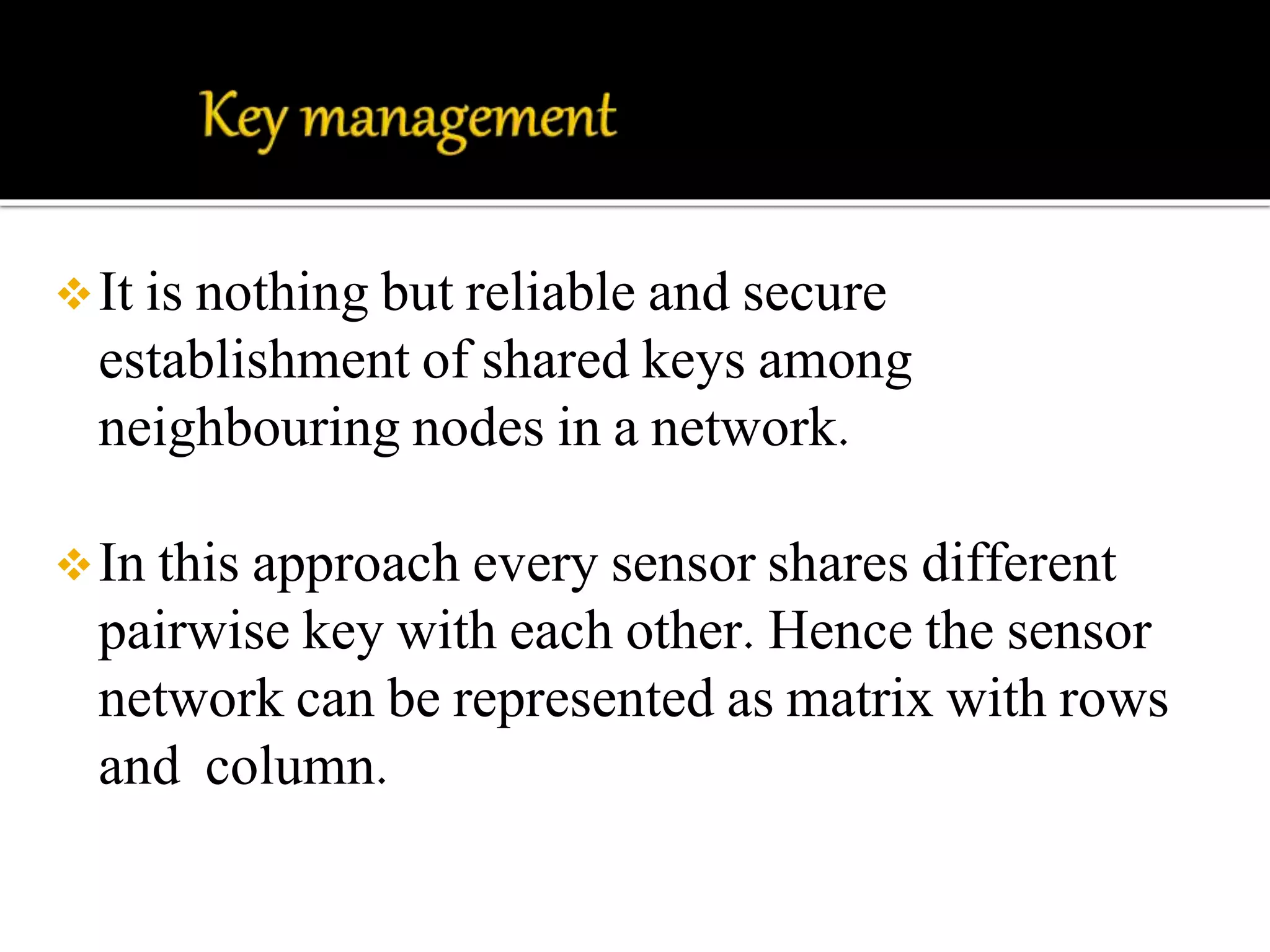 It is nothing but reliable and secure 
establishment of shared keys among 
neighbouring nodes in a network. 
In this approach every sensor shares different 
pairwise key with each other. Hence the sensor 
network can be represented as matrix with rows 
and column. 
 
