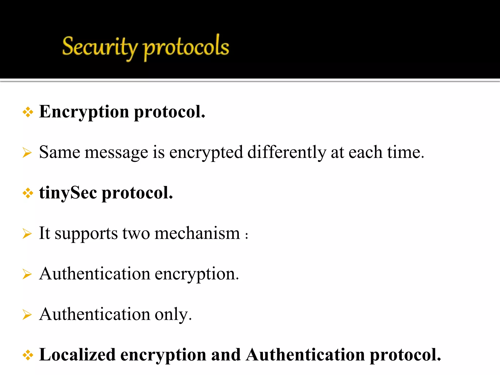  Encryption protocol. 
 Same message is encrypted differently at each time. 
 tinySec protocol. 
 It supports two mechanism : 
 Authentication encryption. 
 Authentication only. 
 Localized encryption and Authentication protocol. 
 