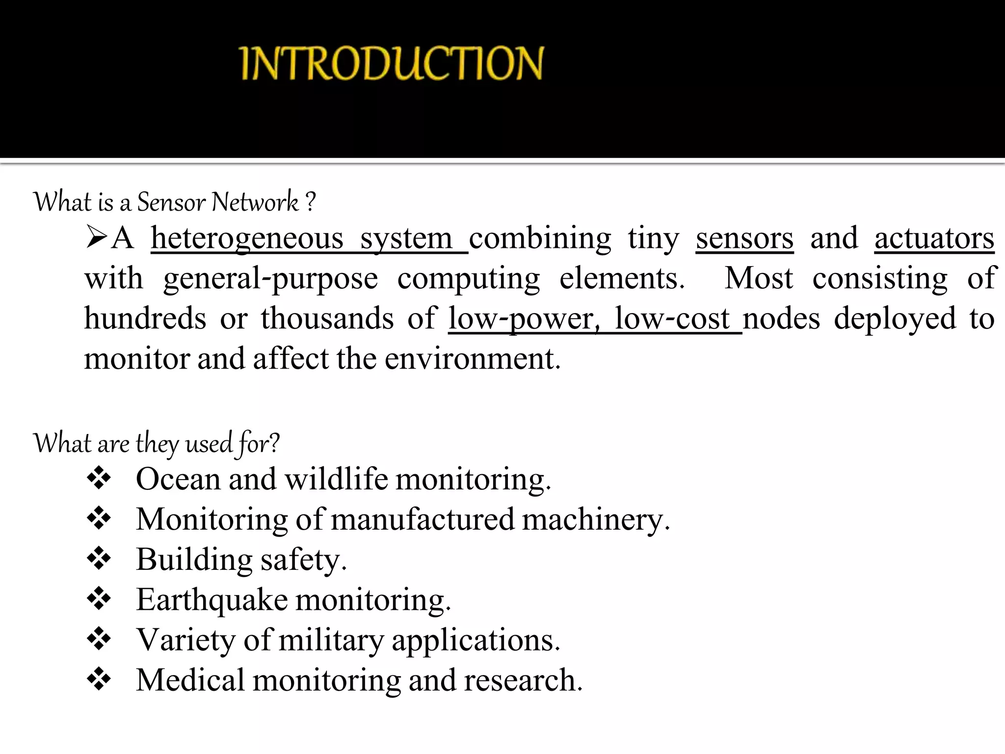 What is a Sensor Network ? 
A heterogeneous system combining tiny sensors and actuators 
with general-purpose computing elements. Most consisting of 
hundreds or thousands of low-power, low-cost nodes deployed to 
monitor and affect the environment. 
What are they used for? 
 Ocean and wildlife monitoring. 
 Monitoring of manufactured machinery. 
 Building safety. 
 Earthquake monitoring. 
 Variety of military applications. 
 Medical monitoring and research. 
 