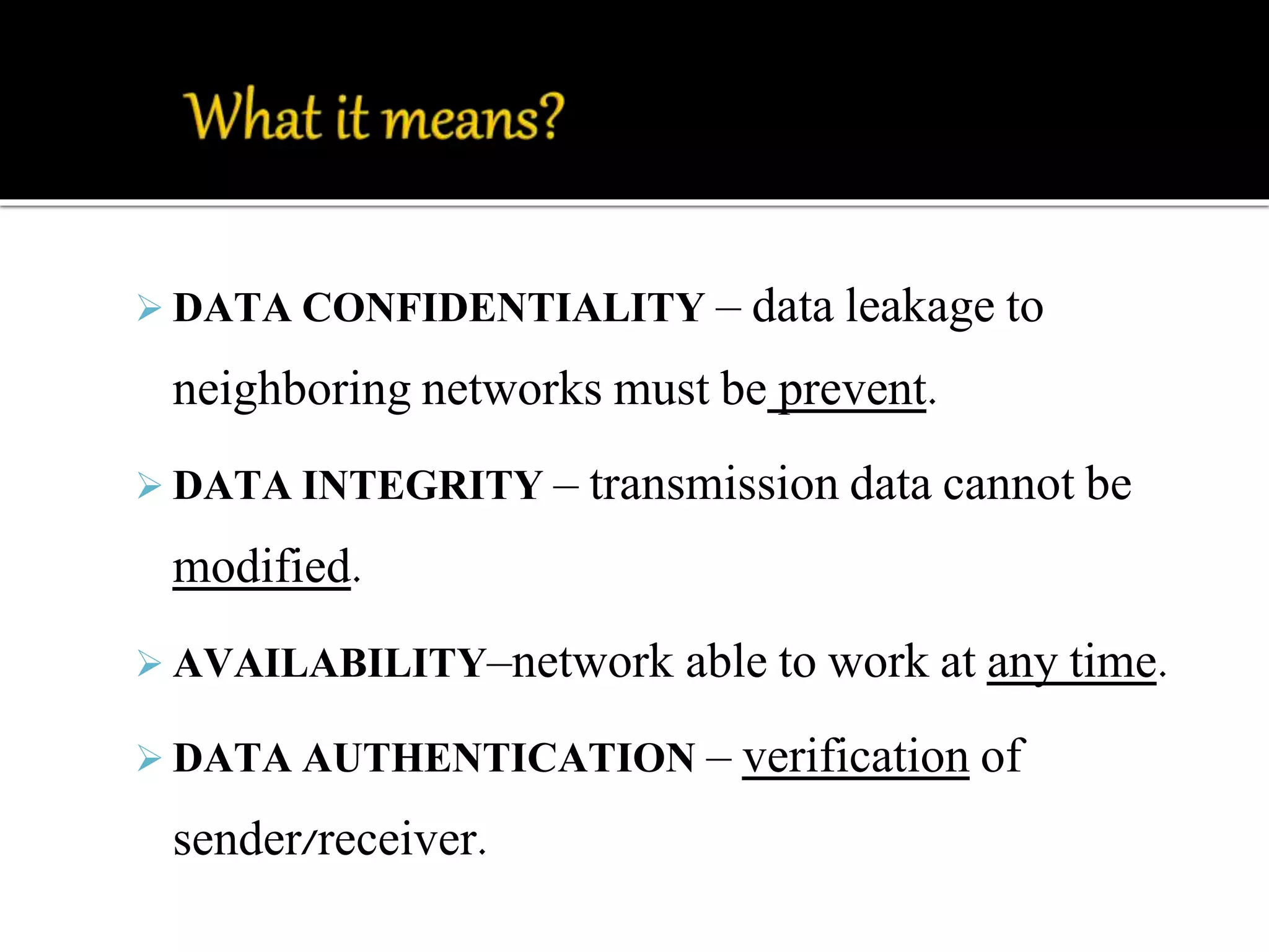  DATA CONFIDENTIALITY – data leakage to 
neighboring networks must be prevent. 
 DATA INTEGRITY – transmission data cannot be 
modified. 
 AVAILABILITY–network able to work at any time. 
 DATA AUTHENTICATION – verification of 
sender/receiver. 
 