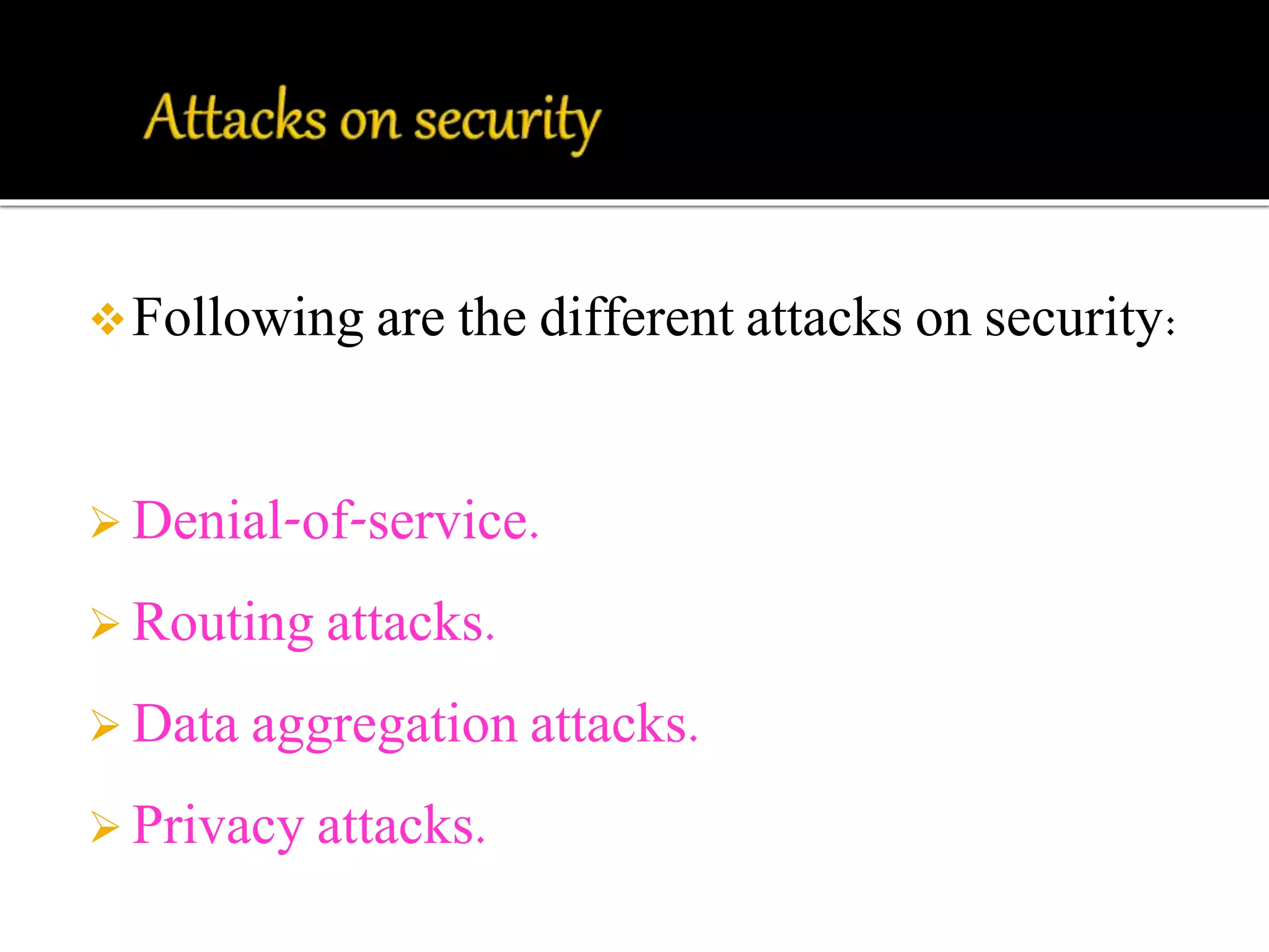 Following are the different attacks on security: 
 Denial-of-service. 
 Routing attacks. 
 Data aggregation attacks. 
 Privacy attacks. 
 