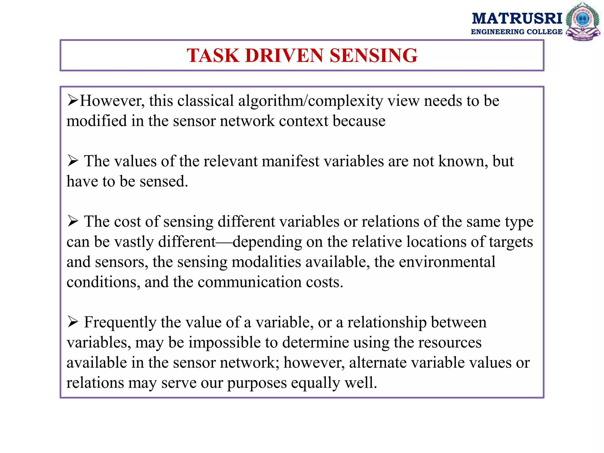 MATRUSRI
ENGINEERING COLLEGE
TASK DRIVEN SENSING
However, this classical algorithm/complexity view needs to be
modified in the sensor network context because
 The values of the relevant manifest variables are not known, but
have to be sensed.
 The cost of sensing different variables or relations of the same type
can be vastly different—depending on the relative locations of targets
and sensors, the sensing modalities available, the environmental
conditions, and the communication costs.
 Frequently the value of a variable, or a relationship between
variables, may be impossible to determine using the resources
available in the sensor network; however, alternate variable values or
relations may serve our purposes equally well.
 