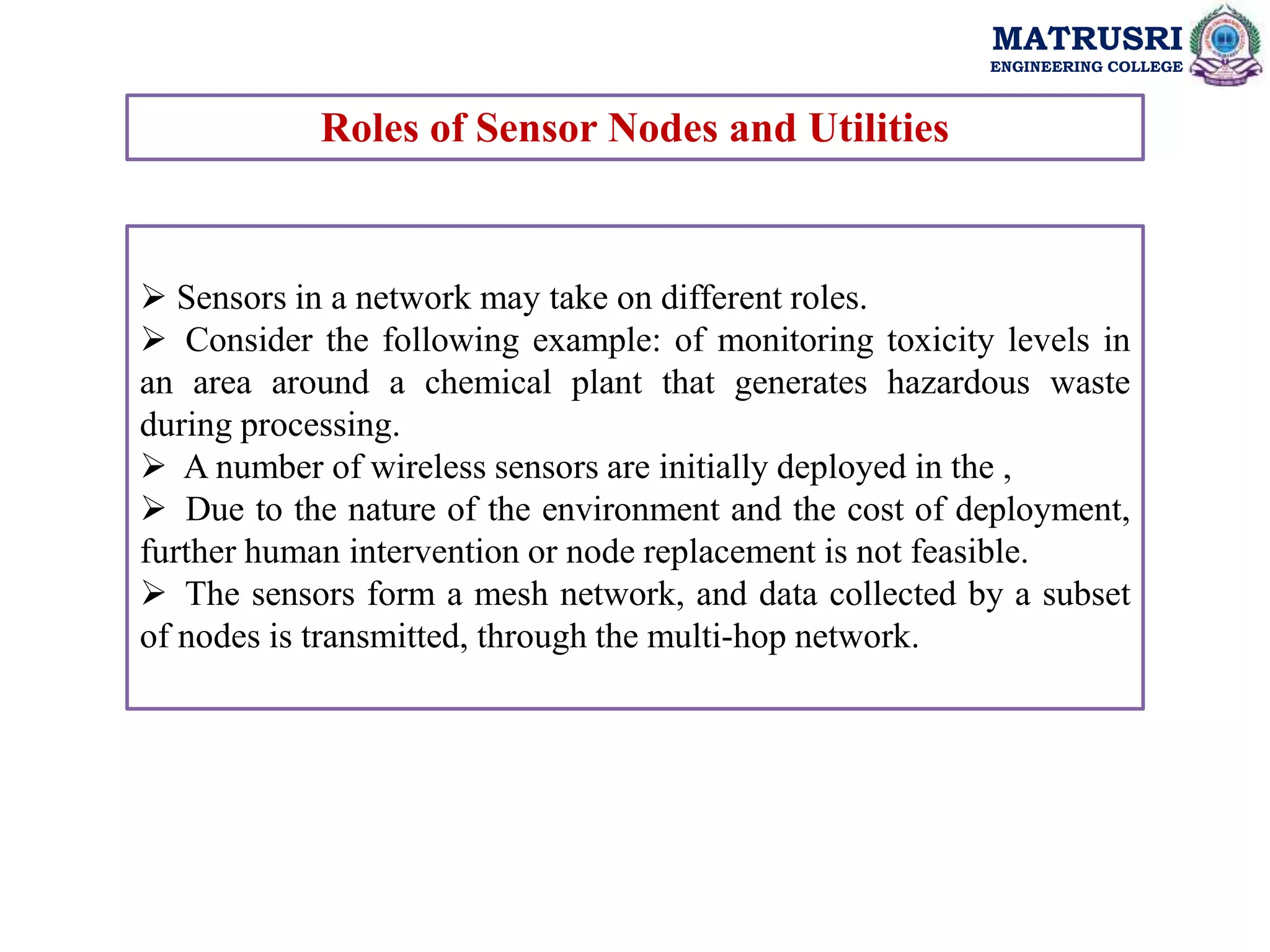 MATRUSRI
ENGINEERING COLLEGE
Roles of Sensor Nodes and Utilities
 Sensors in a network may take on different roles.
 Consider the following example: of monitoring toxicity levels in
an area around a chemical plant that generates hazardous waste
during processing.
 A number of wireless sensors are initially deployed in the ,
 Due to the nature of the environment and the cost of deployment,
further human intervention or node replacement is not feasible.
 The sensors form a mesh network, and data collected by a subset
of nodes is transmitted, through the multi-hop network.
 