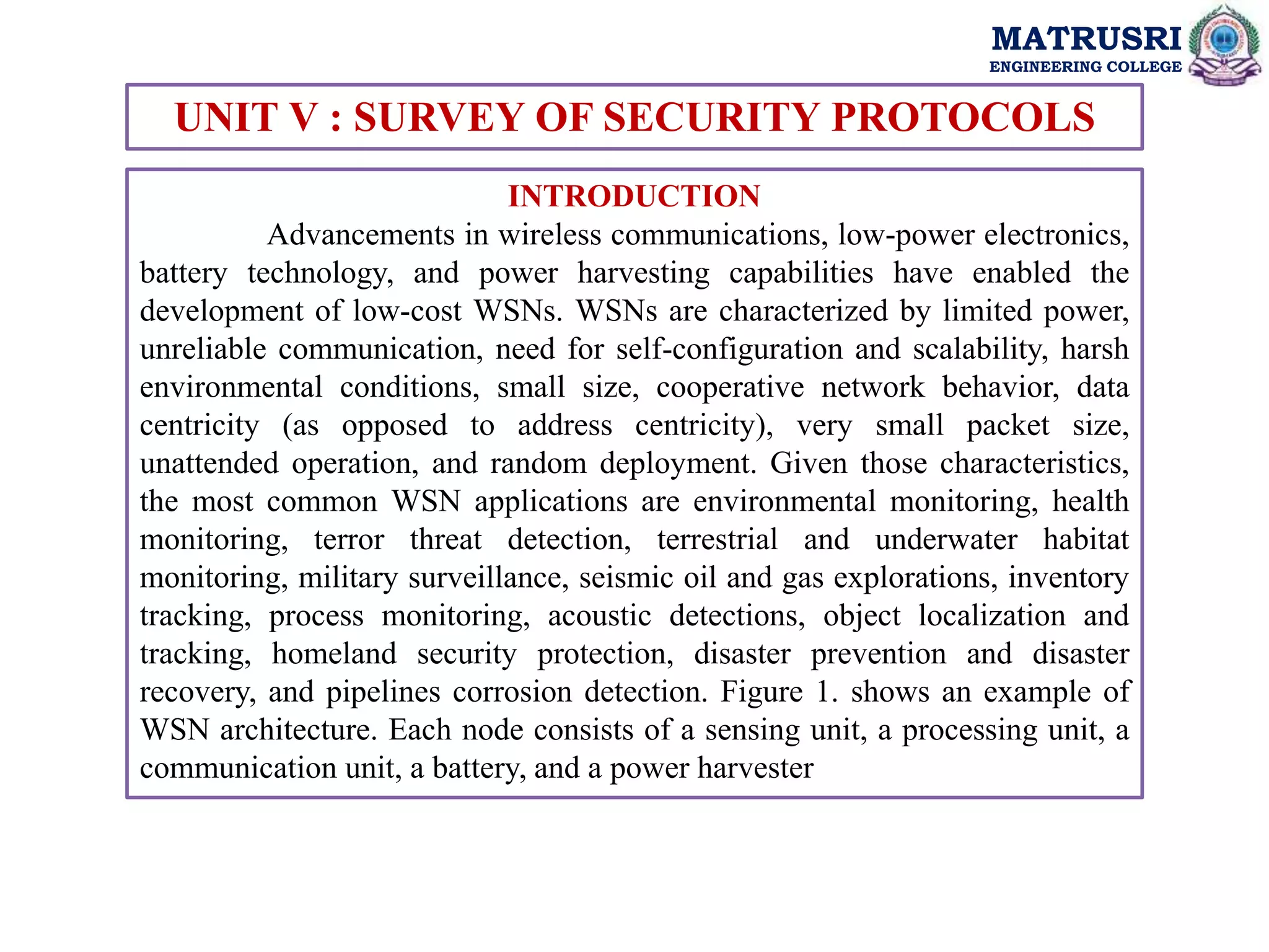 MATRUSRI
ENGINEERING COLLEGE
UNIT V : SURVEY OF SECURITY PROTOCOLS
INTRODUCTION
Advancements in wireless communications, low-power electronics,
battery technology, and power harvesting capabilities have enabled the
development of low-cost WSNs. WSNs are characterized by limited power,
unreliable communication, need for self-configuration and scalability, harsh
environmental conditions, small size, cooperative network behavior, data
centricity (as opposed to address centricity), very small packet size,
unattended operation, and random deployment. Given those characteristics,
the most common WSN applications are environmental monitoring, health
monitoring, terror threat detection, terrestrial and underwater habitat
monitoring, military surveillance, seismic oil and gas explorations, inventory
tracking, process monitoring, acoustic detections, object localization and
tracking, homeland security protection, disaster prevention and disaster
recovery, and pipelines corrosion detection. Figure 1. shows an example of
WSN architecture. Each node consists of a sensing unit, a processing unit, a
communication unit, a battery, and a power harvester
 