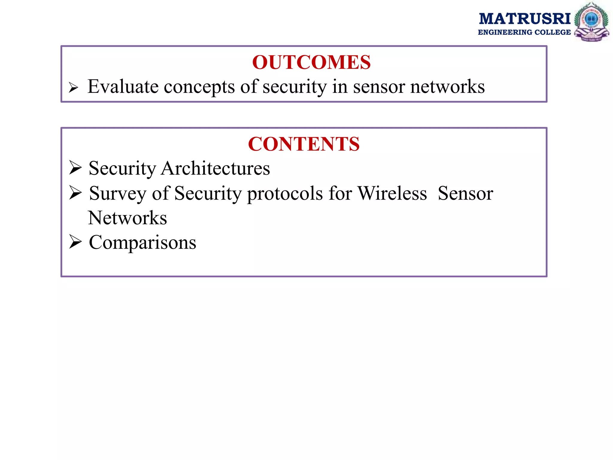 MATRUSRI
ENGINEERING COLLEGE
CONTENTS
 Security Architectures
 Survey of Security protocols for Wireless Sensor
Networks
 Comparisons
OUTCOMES
 Evaluate concepts of security in sensor networks
 