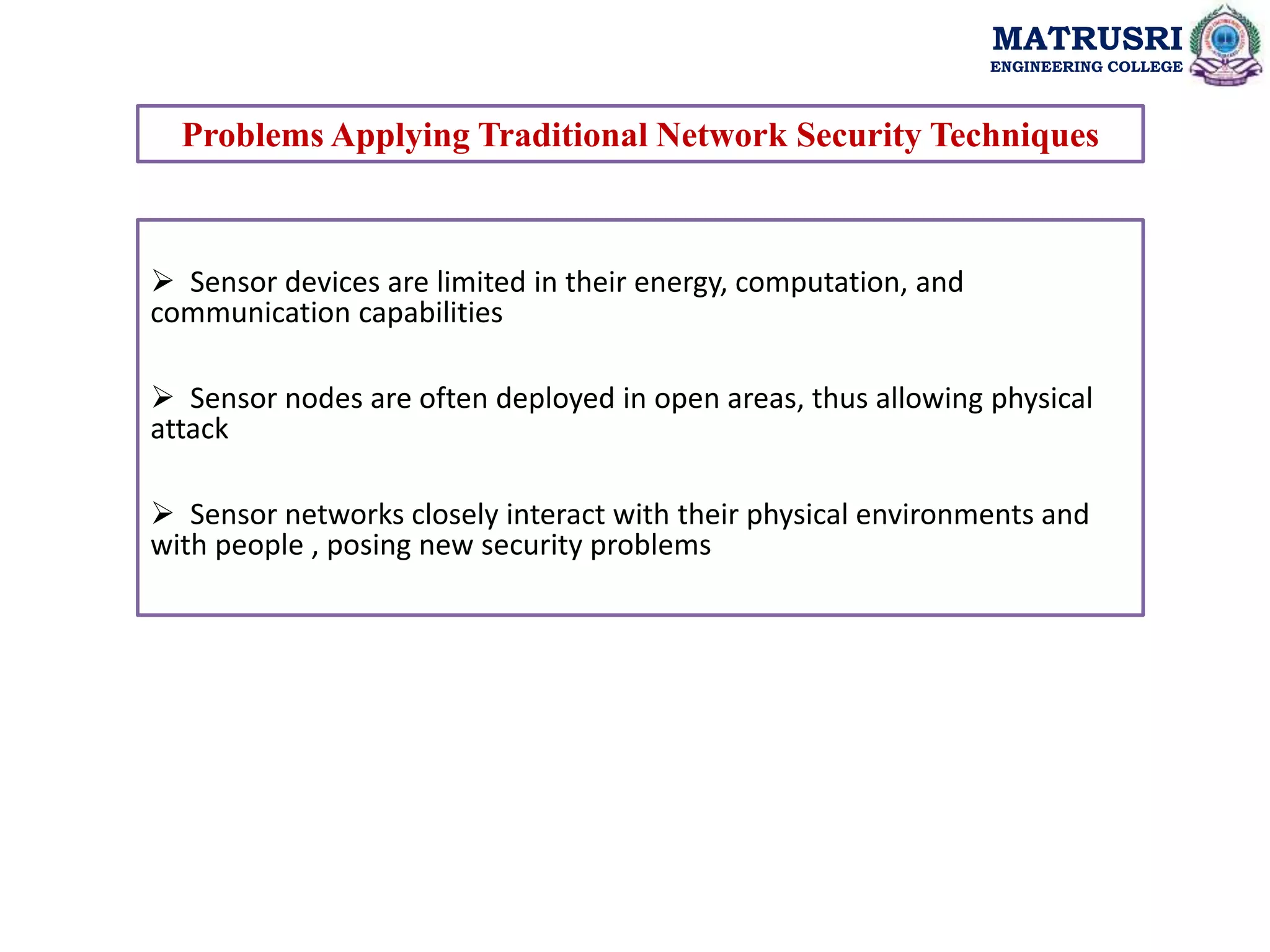 MATRUSRI
ENGINEERING COLLEGE
Problems Applying Traditional Network Security Techniques
 Sensor devices are limited in their energy, computation, and
communication capabilities
 Sensor nodes are often deployed in open areas, thus allowing physical
attack
 Sensor networks closely interact with their physical environments and
with people , posing new security problems
 