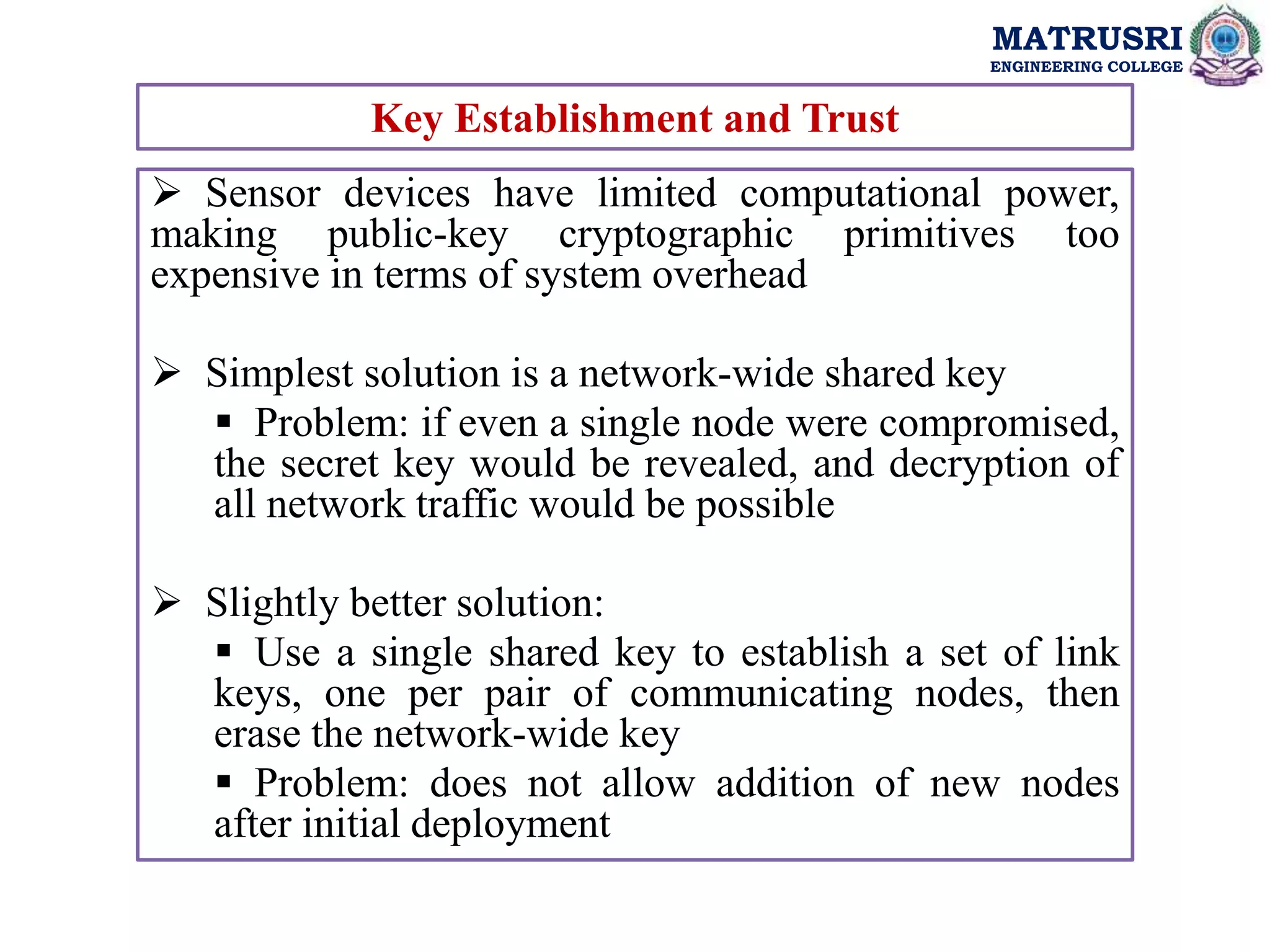 MATRUSRI
ENGINEERING COLLEGE
Key Establishment and Trust
 Sensor devices have limited computational power,
making public-key cryptographic primitives too
expensive in terms of system overhead
 Simplest solution is a network-wide shared key
 Problem: if even a single node were compromised,
the secret key would be revealed, and decryption of
all network traffic would be possible
 Slightly better solution:
 Use a single shared key to establish a set of link
keys, one per pair of communicating nodes, then
erase the network-wide key
 Problem: does not allow addition of new nodes
after initial deployment
 
