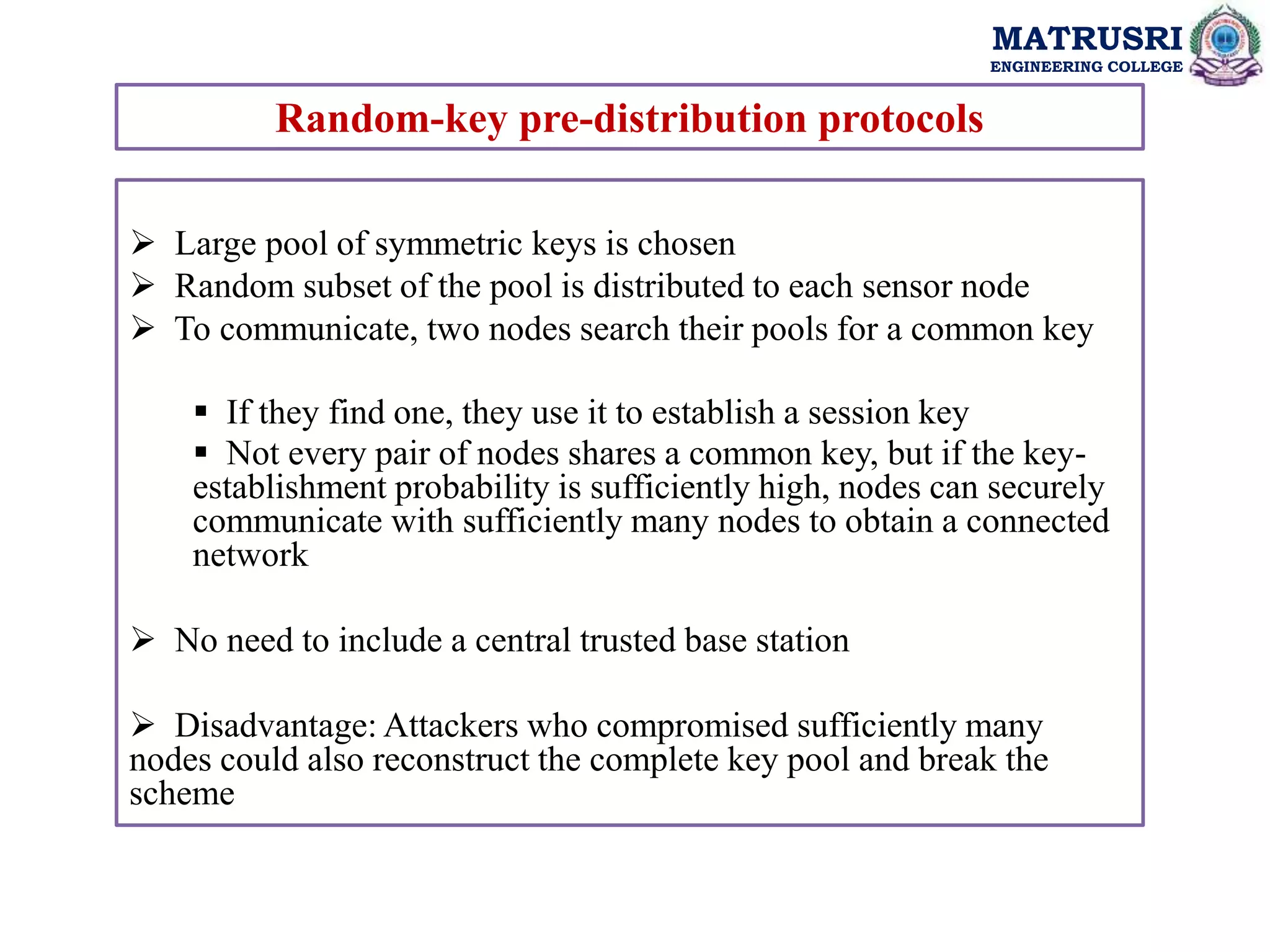 MATRUSRI
ENGINEERING COLLEGE
Random-key pre-distribution protocols
 Large pool of symmetric keys is chosen
 Random subset of the pool is distributed to each sensor node
 To communicate, two nodes search their pools for a common key
 If they find one, they use it to establish a session key
 Not every pair of nodes shares a common key, but if the key-
establishment probability is sufficiently high, nodes can securely
communicate with sufficiently many nodes to obtain a connected
network
 No need to include a central trusted base station
 Disadvantage: Attackers who compromised sufficiently many
nodes could also reconstruct the complete key pool and break the
scheme
 