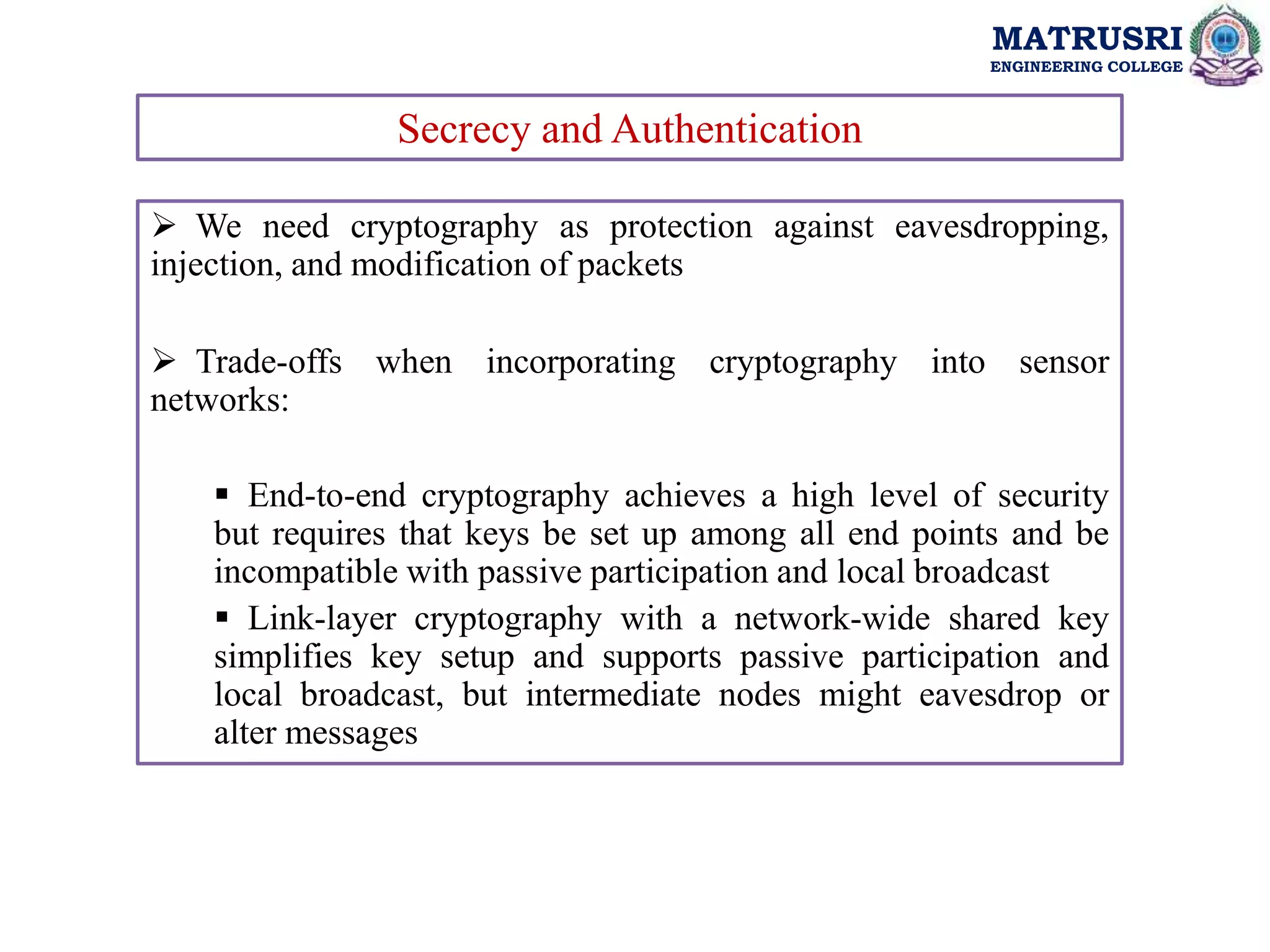 MATRUSRI
ENGINEERING COLLEGE
Secrecy and Authentication
 We need cryptography as protection against eavesdropping,
injection, and modification of packets
 Trade-offs when incorporating cryptography into sensor
networks:
 End-to-end cryptography achieves a high level of security
but requires that keys be set up among all end points and be
incompatible with passive participation and local broadcast
 Link-layer cryptography with a network-wide shared key
simplifies key setup and supports passive participation and
local broadcast, but intermediate nodes might eavesdrop or
alter messages
 