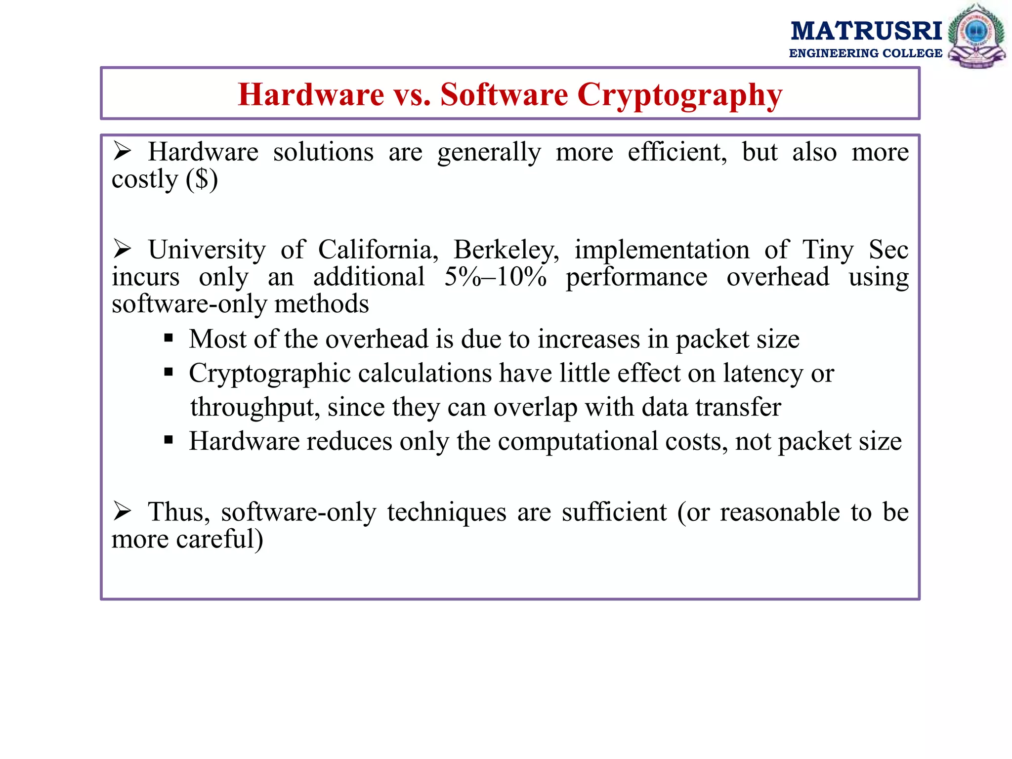 MATRUSRI
ENGINEERING COLLEGE
Hardware vs. Software Cryptography
 Hardware solutions are generally more efficient, but also more
costly ($)
 University of California, Berkeley, implementation of Tiny Sec
incurs only an additional 5%–10% performance overhead using
software-only methods
 Most of the overhead is due to increases in packet size
 Cryptographic calculations have little effect on latency or
throughput, since they can overlap with data transfer
 Hardware reduces only the computational costs, not packet size
 Thus, software-only techniques are sufficient (or reasonable to be
more careful)
 