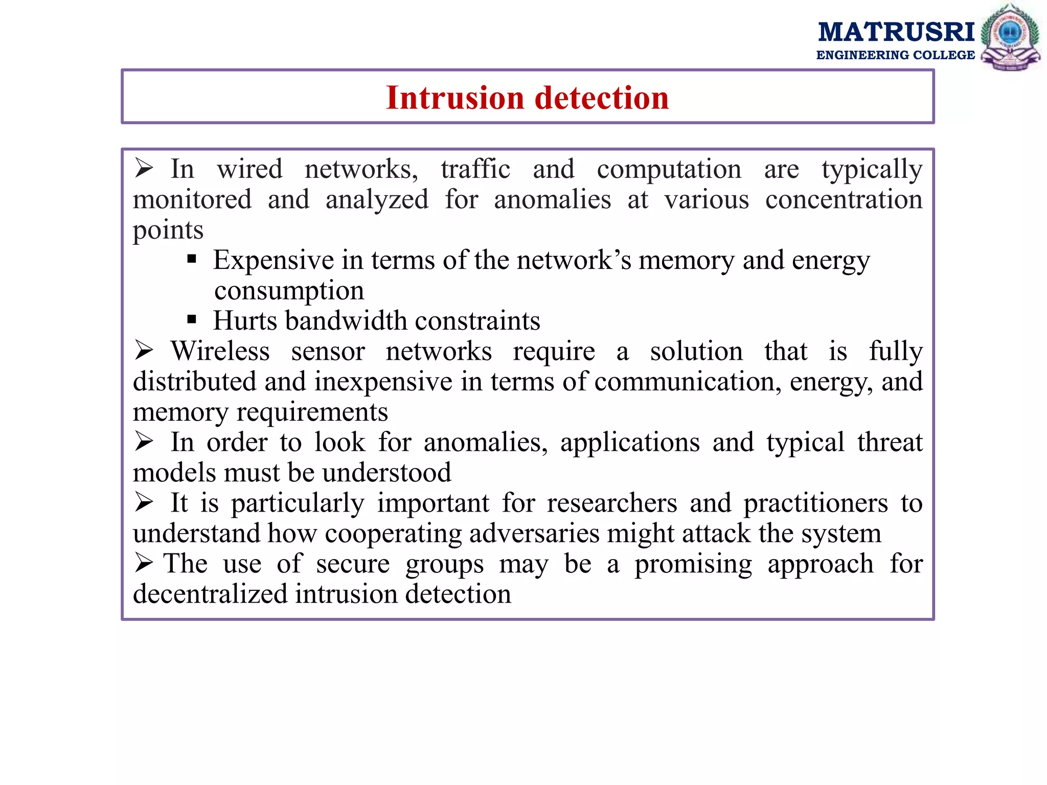 MATRUSRI
ENGINEERING COLLEGE
Intrusion detection
 In wired networks, traffic and computation are typically
monitored and analyzed for anomalies at various concentration
points
 Expensive in terms of the network’s memory and energy
consumption
 Hurts bandwidth constraints
 Wireless sensor networks require a solution that is fully
distributed and inexpensive in terms of communication, energy, and
memory requirements
 In order to look for anomalies, applications and typical threat
models must be understood
 It is particularly important for researchers and practitioners to
understand how cooperating adversaries might attack the system
 The use of secure groups may be a promising approach for
decentralized intrusion detection
 