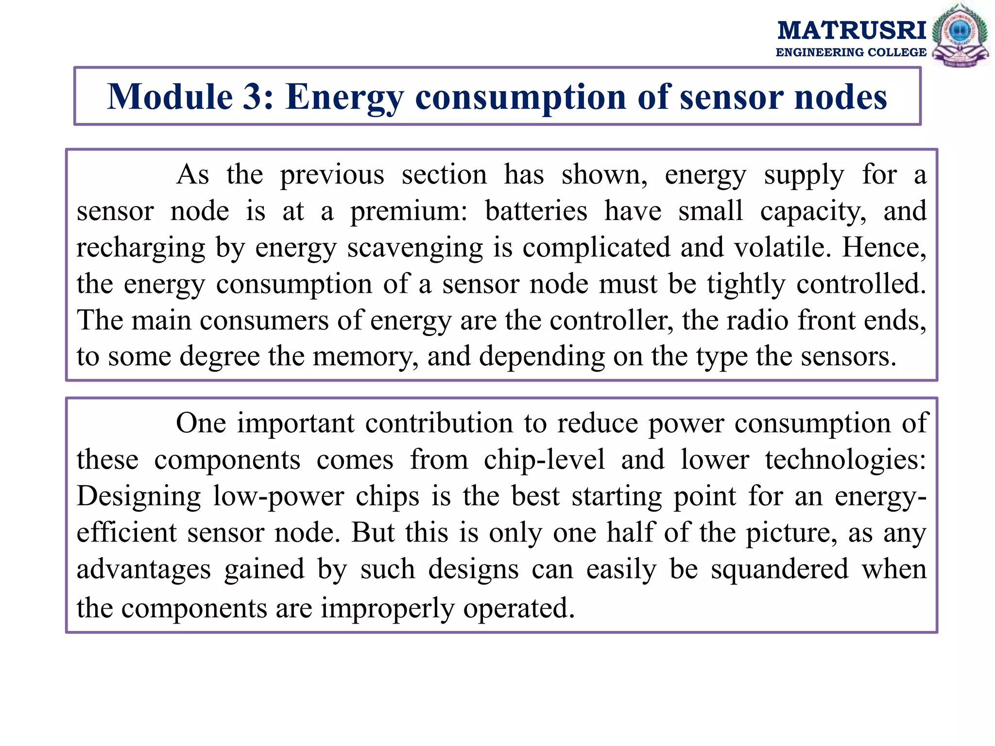 MATRUSRI
ENGINEERING COLLEGE
Module 3: Energy consumption of sensor nodes
As the previous section has shown, energy supply for a
sensor node is at a premium: batteries have small capacity, and
recharging by energy scavenging is complicated and volatile. Hence,
the energy consumption of a sensor node must be tightly controlled.
The main consumers of energy are the controller, the radio front ends,
to some degree the memory, and depending on the type the sensors.
One important contribution to reduce power consumption of
these components comes from chip-level and lower technologies:
Designing low-power chips is the best starting point for an energy-
efficient sensor node. But this is only one half of the picture, as any
advantages gained by such designs can easily be squandered when
the components are improperly operated.
 
