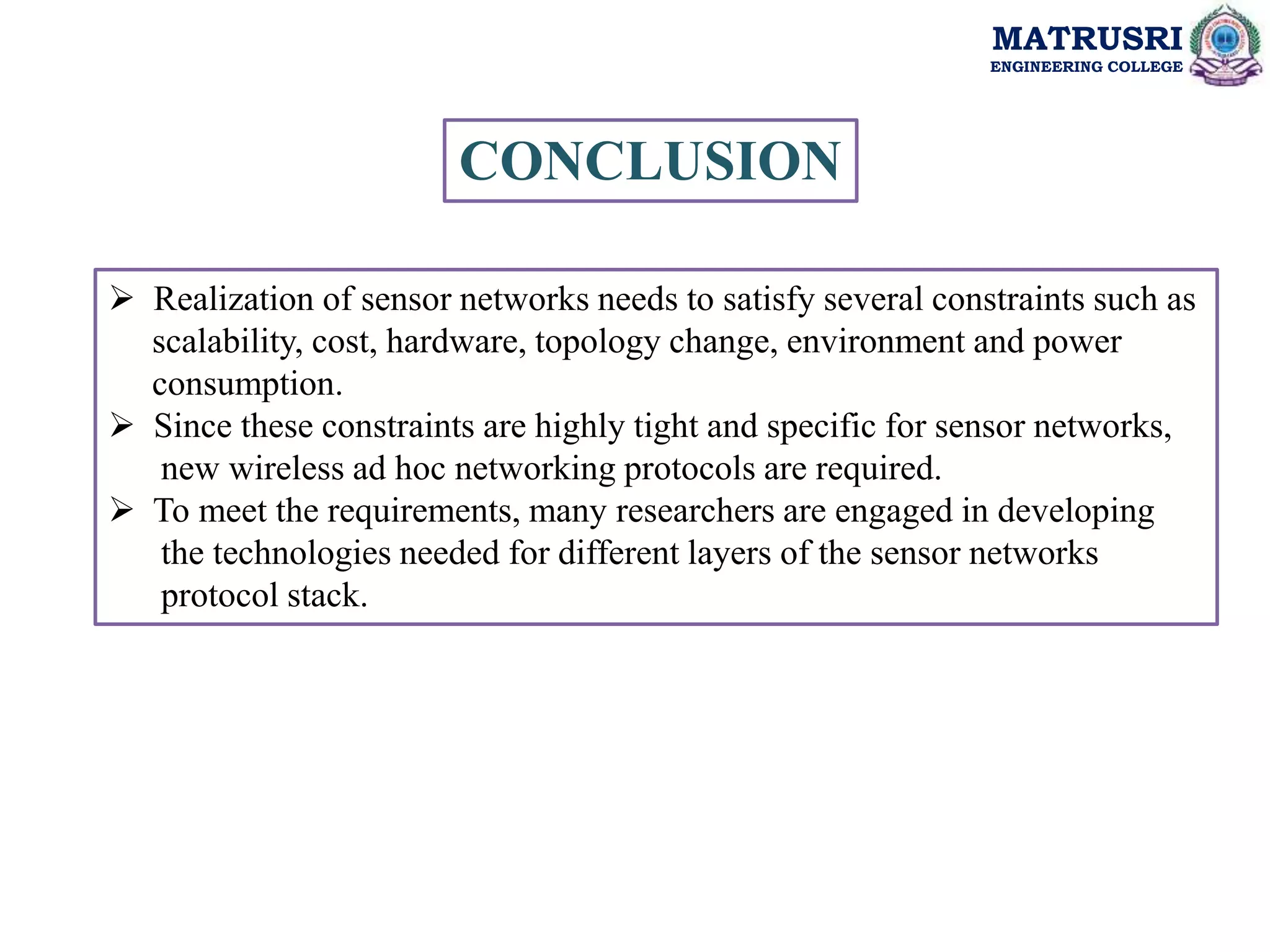 MATRUSRI
ENGINEERING COLLEGE
CONCLUSION
 Realization of sensor networks needs to satisfy several constraints such as
scalability, cost, hardware, topology change, environment and power
consumption.
 Since these constraints are highly tight and specific for sensor networks,
new wireless ad hoc networking protocols are required.
 To meet the requirements, many researchers are engaged in developing
the technologies needed for different layers of the sensor networks
protocol stack.
 