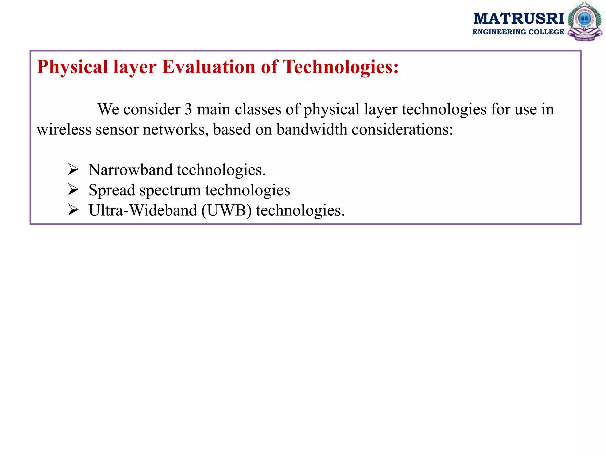MATRUSRI
ENGINEERING COLLEGE
Physical layer Evaluation of Technologies:
We consider 3 main classes of physical layer technologies for use in
wireless sensor networks, based on bandwidth considerations:
 Narrowband technologies.
 Spread spectrum technologies
 Ultra-Wideband (UWB) technologies.
 