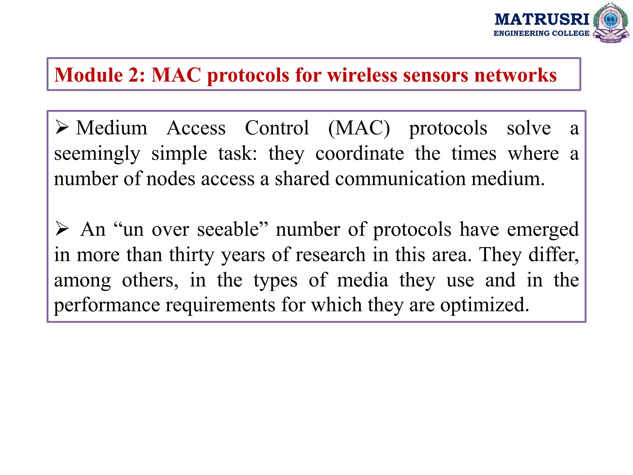 MATRUSRI
ENGINEERING COLLEGE
Module 2: MAC protocols for wireless sensors networks
 Medium Access Control (MAC) protocols solve a
seemingly simple task: they coordinate the times where a
number of nodes access a shared communication medium.
 An “un over seeable” number of protocols have emerged
in more than thirty years of research in this area. They differ,
among others, in the types of media they use and in the
performance requirements for which they are optimized.
 