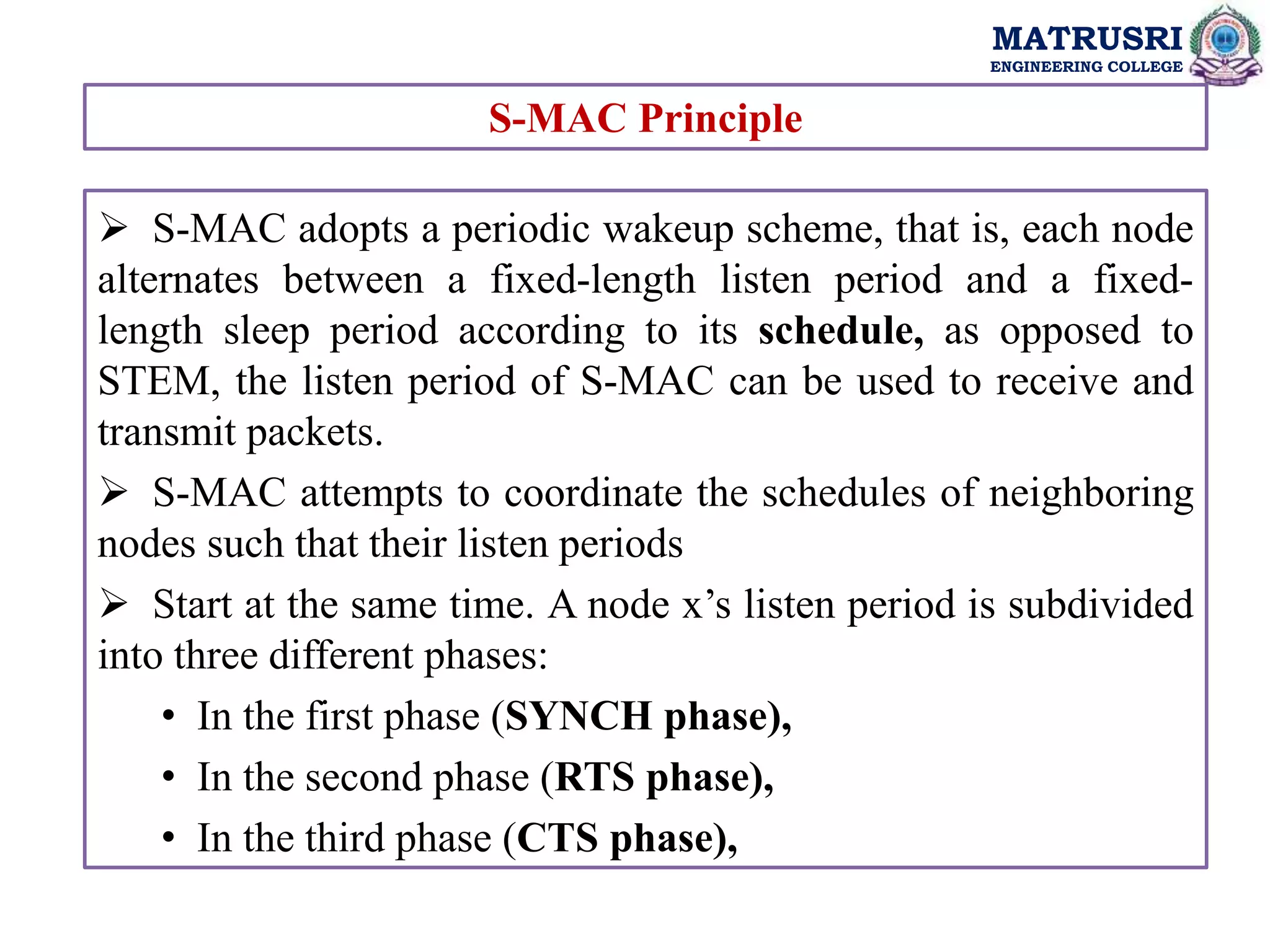 MATRUSRI
ENGINEERING COLLEGE
 S-MAC adopts a periodic wakeup scheme, that is, each node
alternates between a fixed-length listen period and a fixed-
length sleep period according to its schedule, as opposed to
STEM, the listen period of S-MAC can be used to receive and
transmit packets.
 S-MAC attempts to coordinate the schedules of neighboring
nodes such that their listen periods
 Start at the same time. A node x’s listen period is subdivided
into three different phases:
• In the first phase (SYNCH phase),
• In the second phase (RTS phase),
• In the third phase (CTS phase),
S-MAC Principle
 