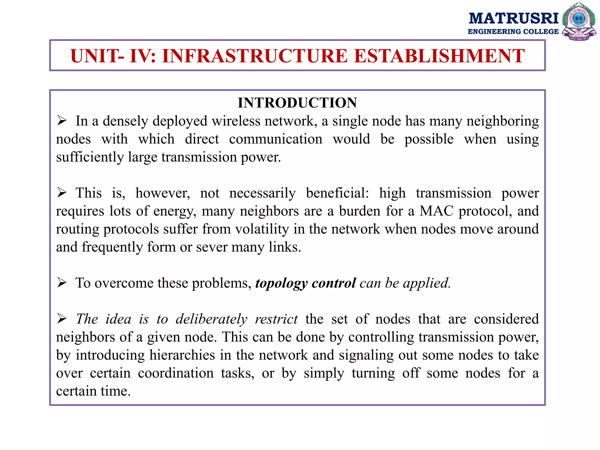 MATRUSRI
ENGINEERING COLLEGE
MATRUSRI
ENGINEERING COLLEGE
UNIT- IV: INFRASTRUCTURE ESTABLISHMENT
INTRODUCTION
 In a densely deployed wireless network, a single node has many neighboring
nodes with which direct communication would be possible when using
sufficiently large transmission power.
 This is, however, not necessarily beneficial: high transmission power
requires lots of energy, many neighbors are a burden for a MAC protocol, and
routing protocols suffer from volatility in the network when nodes move around
and frequently form or sever many links.
 To overcome these problems, topology control can be applied.
 The idea is to deliberately restrict the set of nodes that are considered
neighbors of a given node. This can be done by controlling transmission power,
by introducing hierarchies in the network and signaling out some nodes to take
over certain coordination tasks, or by simply turning off some nodes for a
certain time.
 