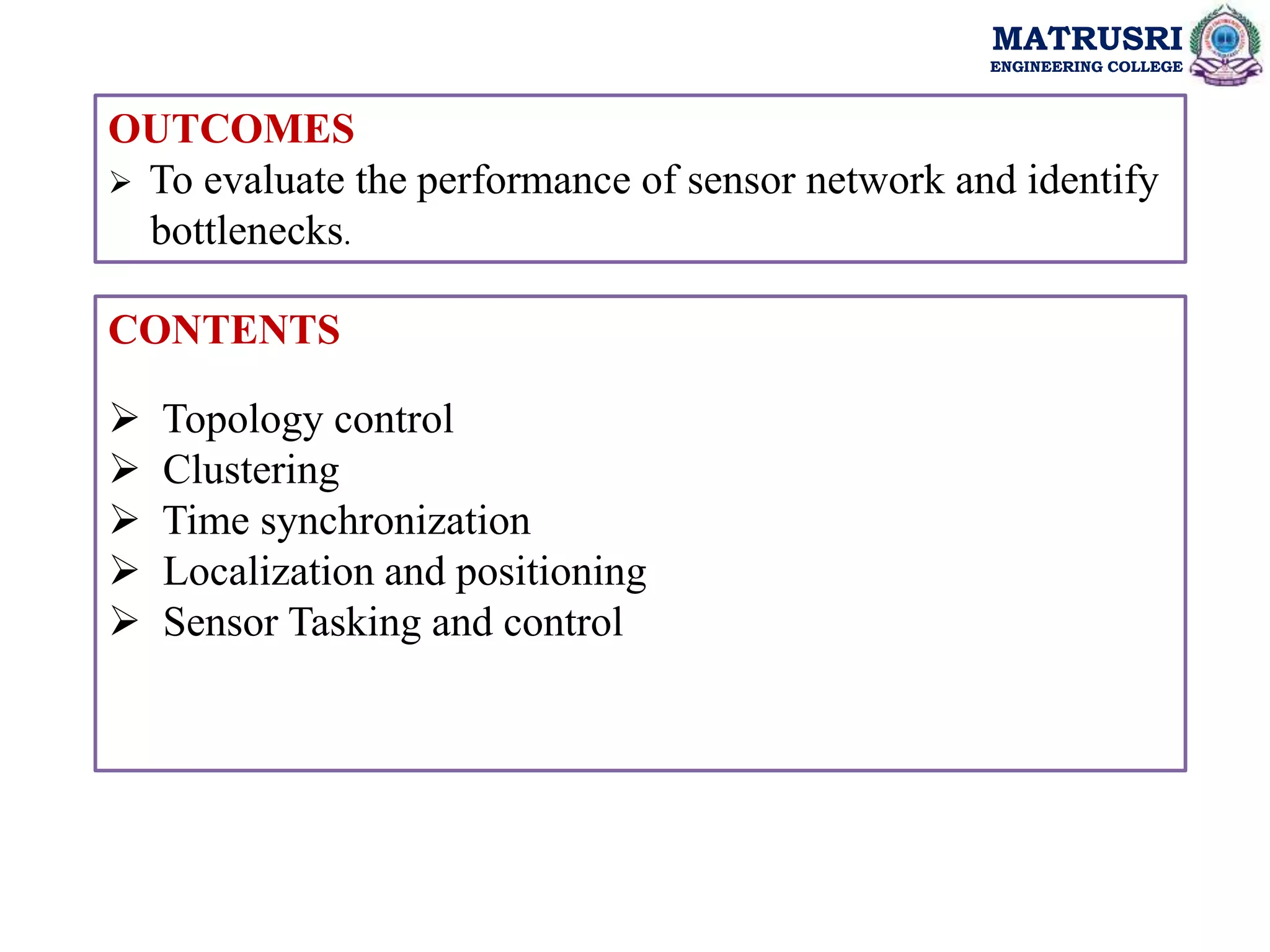 MATRUSRI
ENGINEERING COLLEGE
MATRUSRI
ENGINEERING COLLEGE
OUTCOMES
 To evaluate the performance of sensor network and identify
bottlenecks.
CONTENTS
 Topology control
 Clustering
 Time synchronization
 Localization and positioning
 Sensor Tasking and control
 