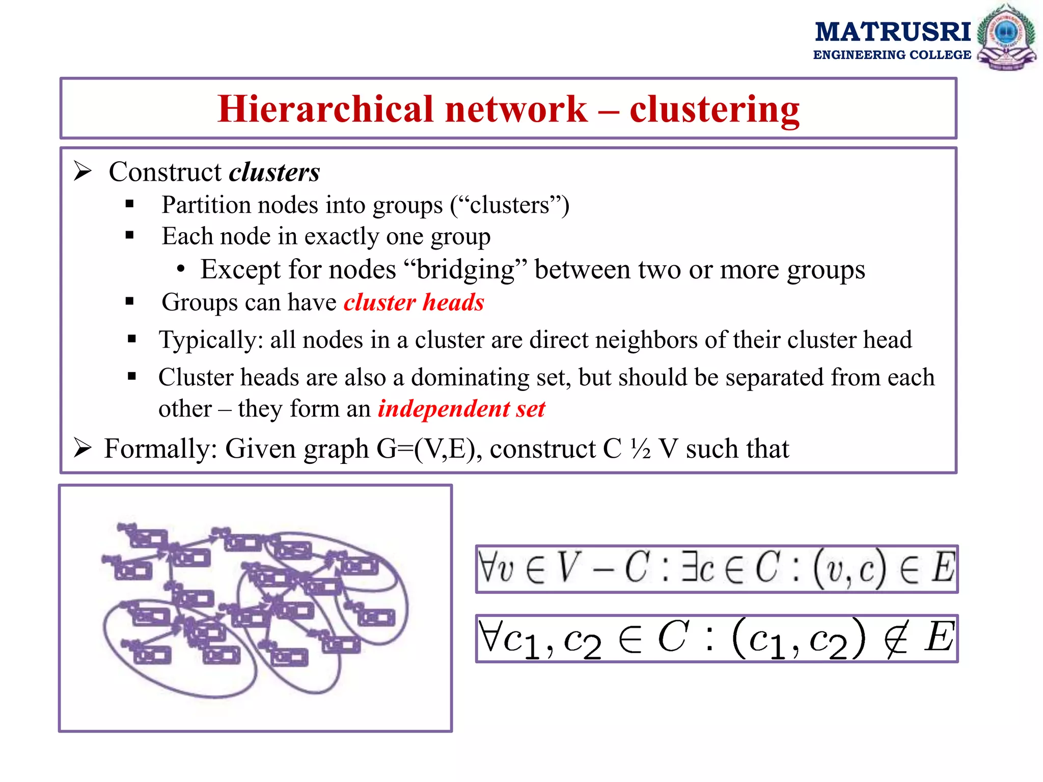 MATRUSRI
ENGINEERING COLLEGE
Hierarchical network – clustering
 Construct clusters
 Partition nodes into groups (“clusters”)
 Each node in exactly one group
• Except for nodes “bridging” between two or more groups
 Groups can have cluster heads
 Typically: all nodes in a cluster are direct neighbors of their cluster head
 Cluster heads are also a dominating set, but should be separated from each
other – they form an independent set
 Formally: Given graph G=(V,E), construct C ½ V such that
 