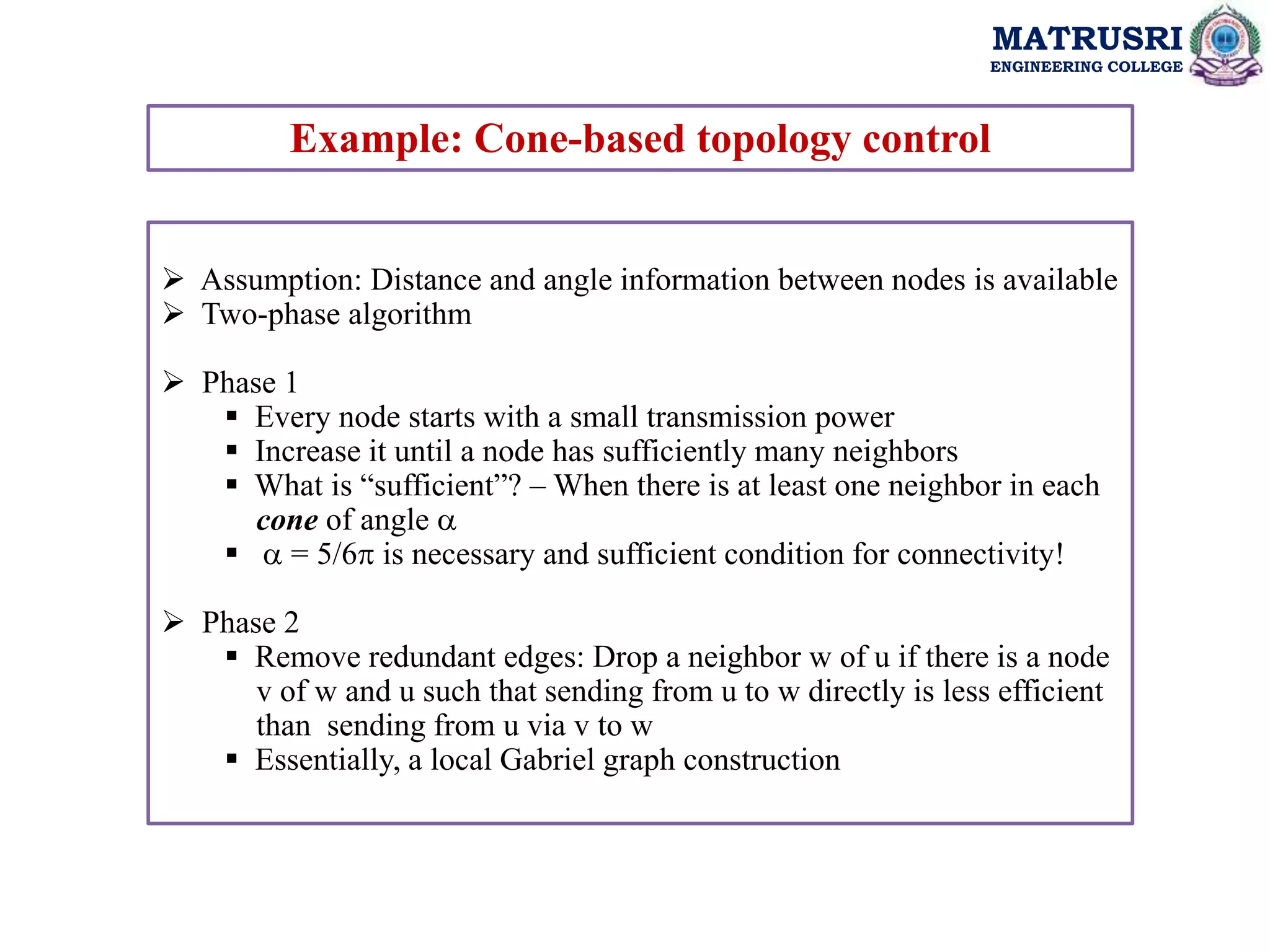 MATRUSRI
ENGINEERING COLLEGE
Example: Cone-based topology control
 Assumption: Distance and angle information between nodes is available
 Two-phase algorithm
 Phase 1
 Every node starts with a small transmission power
 Increase it until a node has sufficiently many neighbors
 What is “sufficient”? – When there is at least one neighbor in each
cone of angle 
  = 5/6 is necessary and sufficient condition for connectivity!
 Phase 2
 Remove redundant edges: Drop a neighbor w of u if there is a node
v of w and u such that sending from u to w directly is less efficient
than sending from u via v to w
 Essentially, a local Gabriel graph construction
 
